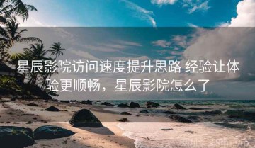 星辰影院访问速度提升思路 经验让体验更顺畅，星辰影院怎么了