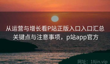 从运营与增长看P站正版入口入口汇总 关键点与注意事项，p站app官方
