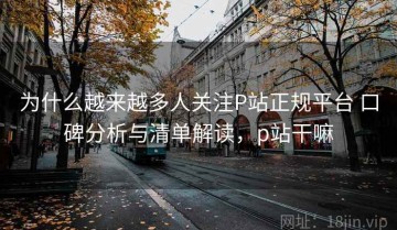 为什么越来越多人关注P站正规平台 口碑分析与清单解读，p站干嘛