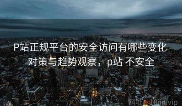 P站正规平台的安全访问有哪些变化 对策与趋势观察，p站 不安全