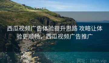 西瓜视频广告体验提升思路 攻略让体验更顺畅，西瓜视频广告推广