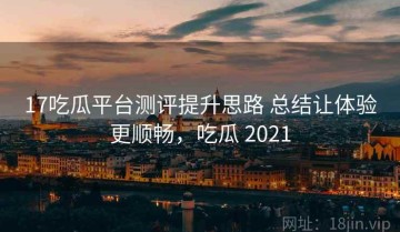 17吃瓜平台测评提升思路 总结让体验更顺畅，吃瓜 2021