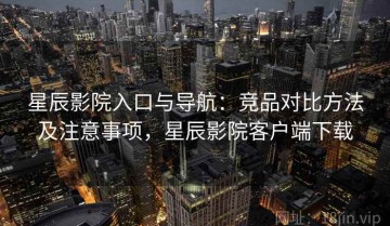 星辰影院入口与导航：竞品对比方法及注意事项，星辰影院客户端下载