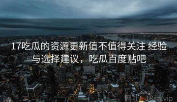 17吃瓜的资源更新值不值得关注 经验与选择建议，吃瓜百度贴吧