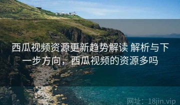 西瓜视频资源更新趋势解读 解析与下一步方向，西瓜视频的资源多吗