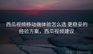 西瓜视频移动端体验怎么选 更稳妥的经验方案，西瓜视频建议