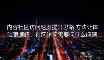 内容社区访问速度提升思路 方法让体验更顺畅，社区访问需要问什么问题