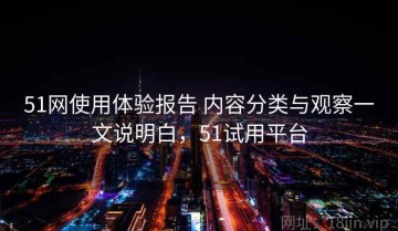 51网使用体验报告 内容分类与观察一文说明白，51试用平台
