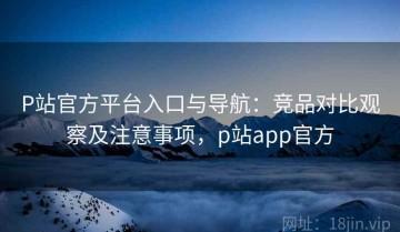 P站官方平台入口与导航：竞品对比观察及注意事项，p站app官方