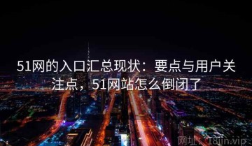 51网的入口汇总现状：要点与用户关注点，51网站怎么倒闭了