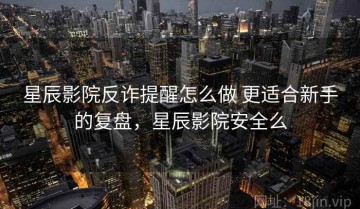 星辰影院反诈提醒怎么做 更适合新手的复盘，星辰影院安全么