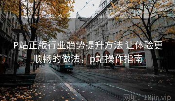 P站正版行业趋势提升方法 让体验更顺畅的做法，p站操作指南