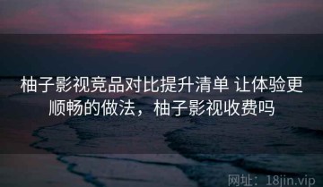 柚子影视竞品对比提升清单 让体验更顺畅的做法，柚子影视收费吗
