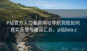 P站官方入口备用网址导航到底如何 真实反馈与建议汇总，p站bea.c
