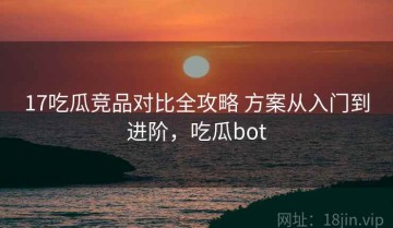 17吃瓜竞品对比全攻略 方案从入门到进阶，吃瓜bot
