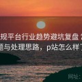P站正规平台行业趋势避坑复盘 常见问题与处理思路，p站怎么样了