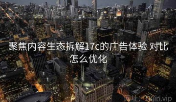 聚焦内容生态拆解17c的广告体验 对比怎么优化
