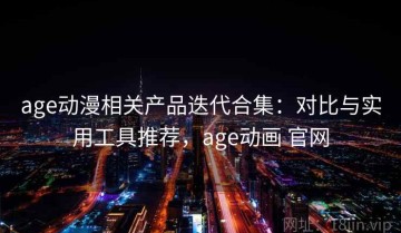age动漫相关产品迭代合集：对比与实用工具推荐，age动画 官网