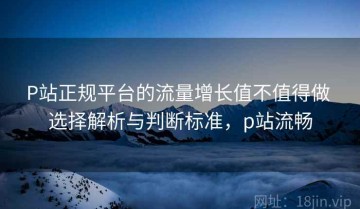 P站正规平台的流量增长值不值得做 选择解析与判断标准，p站流畅