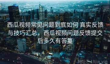西瓜视频常见问题到底如何 真实反馈与技巧汇总，西瓜视频问题反馈提交后多久有答复