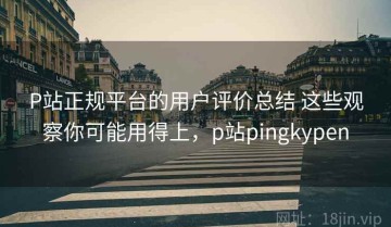 P站正规平台的用户评价总结 这些观察你可能用得上，p站pingkypen