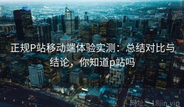 正规P站移动端体验实测：总结对比与结论，你知道p站吗