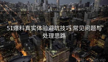 51爆料真实体验避坑技巧 常见问题与处理思路