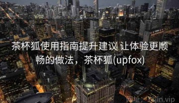 茶杯狐使用指南提升建议 让体验更顺畅的做法，茶杯狐(upfox)