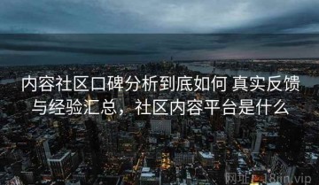 内容社区口碑分析到底如何 真实反馈与经验汇总，社区内容平台是什么