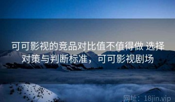 可可影视的竞品对比值不值得做 选择对策与判断标准，可可影视剧场