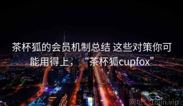 茶杯狐的会员机制总结 这些对策你可能用得上，“茶杯狐cupfox”