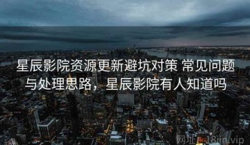 星辰影院资源更新避坑对策 常见问题与处理思路，星辰影院有人知道吗