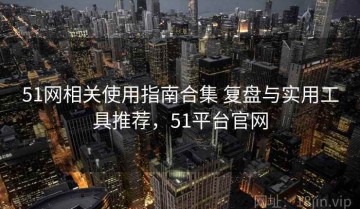 51网相关使用指南合集 复盘与实用工具推荐，51平台官网