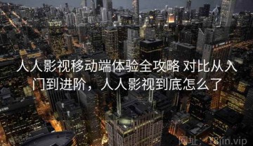 人人影视移动端体验全攻略 对比从入门到进阶，人人影视到底怎么了