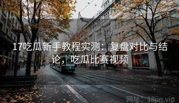 17吃瓜新手教程实测：复盘对比与结论，吃瓜比赛视频