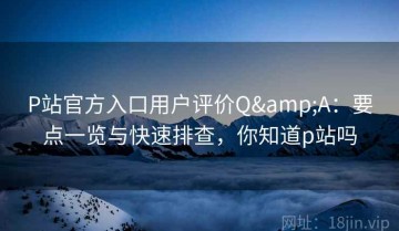 P站官方入口用户评价Q&A：要点一览与快速排查，你知道p站吗