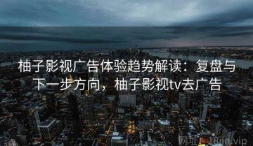 柚子影视广告体验趋势解读：复盘与下一步方向，柚子影视tv去广告