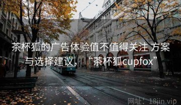 茶杯狐的广告体验值不值得关注 方案与选择建议，“茶杯狐cupfox”