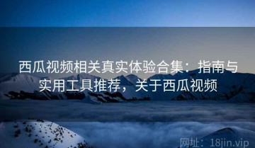 西瓜视频相关真实体验合集：指南与实用工具推荐，关于西瓜视频