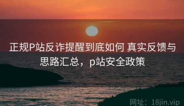 正规P站反诈提醒到底如何 真实反馈与思路汇总，p站安全政策