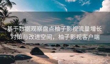 基于数据观察盘点柚子影视流量增长 对策与改进空间，柚子影视客户端
