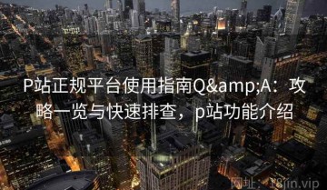 P站正规平台使用指南Q&A：攻略一览与快速排查，p站功能介绍