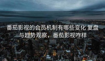 番茄影视的会员机制有哪些变化 复盘与趋势观察，番茄影视咋样