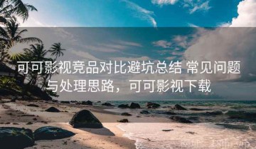 可可影视竞品对比避坑总结 常见问题与处理思路，可可影视下载