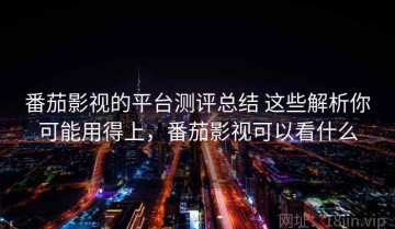 番茄影视的平台测评总结 这些解析你可能用得上，番茄影视可以看什么
