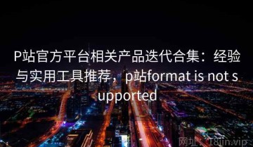 P站官方平台相关产品迭代合集：经验与实用工具推荐，p站format is not supported
