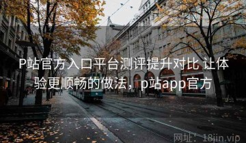 P站官方入口平台测评提升对比 让体验更顺畅的做法，p站app官方