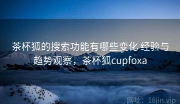 茶杯狐的搜索功能有哪些变化 经验与趋势观察，茶杯狐cupfoxa