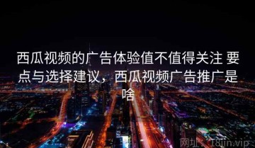 西瓜视频的广告体验值不值得关注 要点与选择建议，西瓜视频广告推广是啥