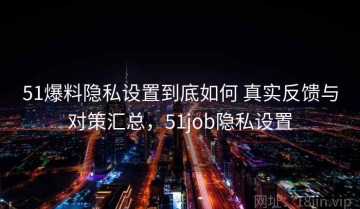 51爆料隐私设置到底如何 真实反馈与对策汇总，51job隐私设置